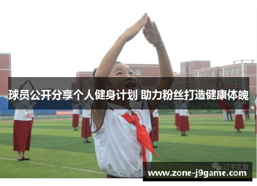球员公开分享个人健身计划 助力粉丝打造健康体魄