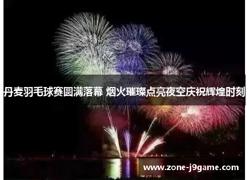 丹麦羽毛球赛圆满落幕 烟火璀璨点亮夜空庆祝辉煌时刻