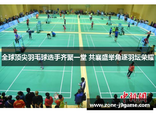 全球顶尖羽毛球选手齐聚一堂 共襄盛举角逐羽坛荣耀