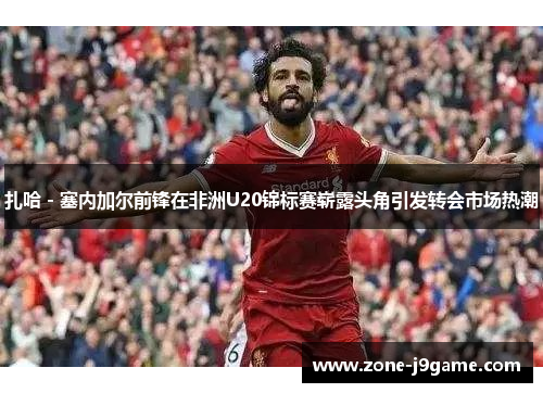 扎哈 - 塞内加尔前锋在非洲U20锦标赛崭露头角引发转会市场热潮