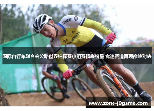 国际自行车联合会公路世界锦标赛小组赛精彩纷呈 竞速赛道再现巅峰对决