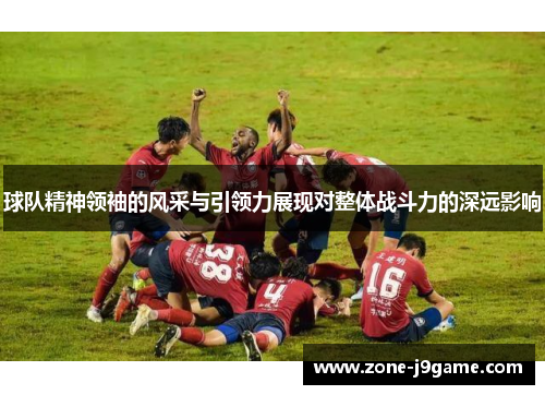 球队精神领袖的风采与引领力展现对整体战斗力的深远影响