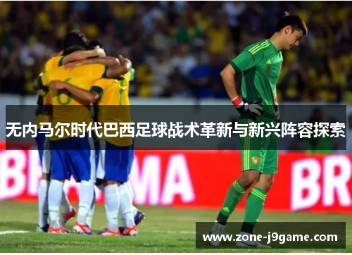 无内马尔时代巴西足球战术革新与新兴阵容探索 无内马尔时代巴西足球战术革新与新兴阵容探索