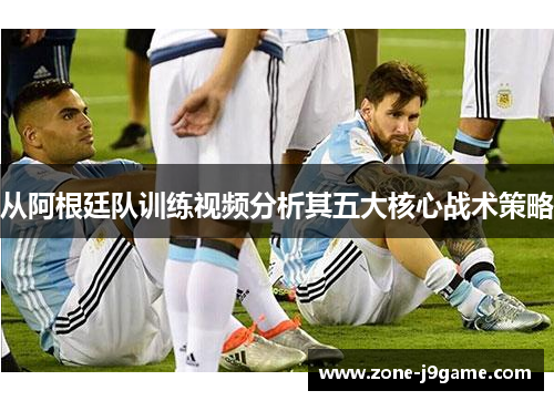 从阿根廷队训练视频分析其五大核心战术策略
