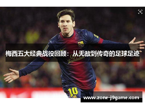 梅西五大经典战役回顾：从无敌到传奇的足球足迹