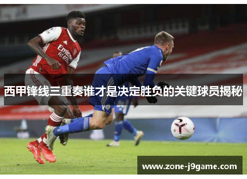 西甲锋线三重奏谁才是决定胜负的关键球员揭秘