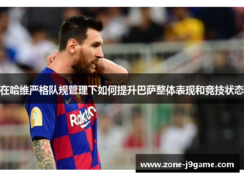 在哈维严格队规管理下如何提升巴萨整体表现和竞技状态