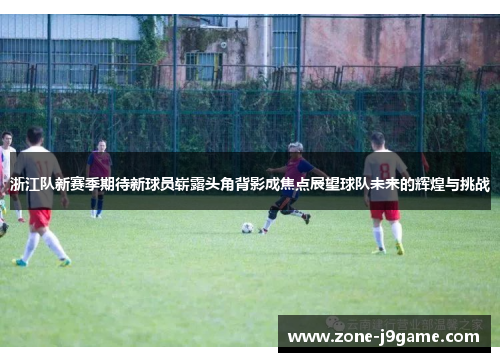浙江队新赛季期待新球员崭露头角背影成焦点展望球队未来的辉煌与挑战