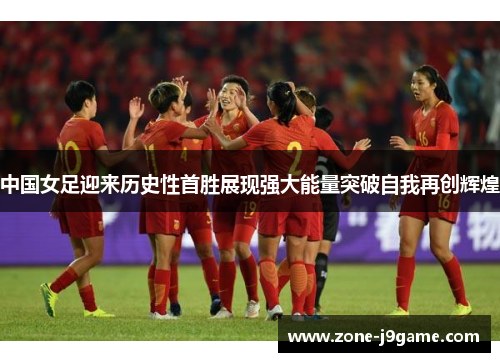 中国女足迎来历史性首胜展现强大能量突破自我再创辉煌