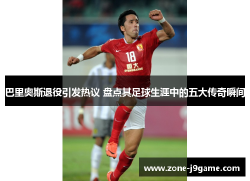 巴里奥斯退役引发热议 盘点其足球生涯中的五大传奇瞬间
