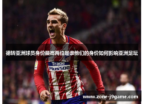 德转亚洲球员身价最高两位是谁他们的身价如何影响亚洲足坛