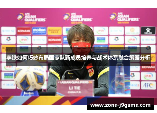 李铁如何巧妙布局国家队新成员培养与战术体系融合策略分析