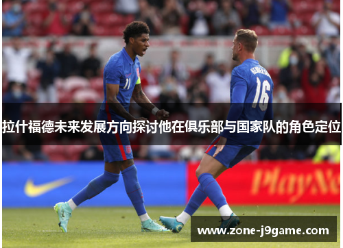 拉什福德未来发展方向探讨他在俱乐部与国家队的角色定位