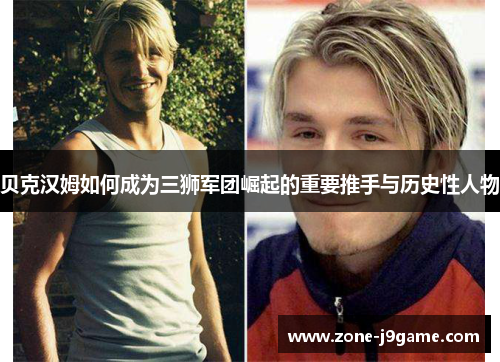 贝克汉姆如何成为三狮军团崛起的重要推手与历史性人物 贝克汉姆如何成为三狮军团崛起的重要推手与历史性人物