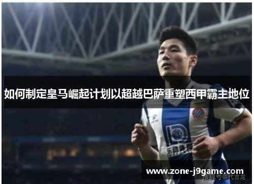 如何制定皇马崛起计划以超越巴萨重塑西甲霸主地位